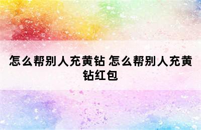 怎么帮别人充黄钻 怎么帮别人充黄钻红包